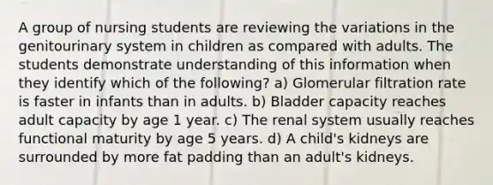 A group of nursing students are reviewing the variations in the genitourinary system in children as compared with adults. The students demonstrate understanding of this information when they identify which of the following? a) Glomerular filtration rate is faster in infants than in adults. b) Bladder capacity reaches adult capacity by age 1 year. c) The renal system usually reaches functional maturity by age 5 years. d) A child's kidneys are surrounded by more fat padding than an adult's kidneys.