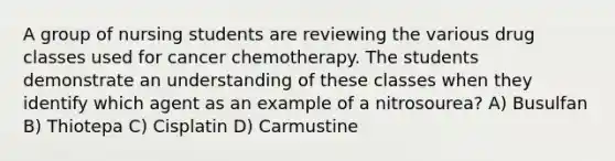 A group of nursing students are reviewing the various drug classes used for cancer chemotherapy. The students demonstrate an understanding of these classes when they identify which agent as an example of a nitrosourea? A) Busulfan B) Thiotepa C) Cisplatin D) Carmustine