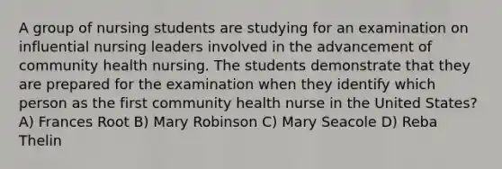 A group of nursing students are studying for an examination on influential nursing leaders involved in the advancement of community health nursing. The students demonstrate that they are prepared for the examination when they identify which person as the first community health nurse in the United States? A) Frances Root B) Mary Robinson C) Mary Seacole D) Reba Thelin