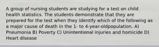 A group of nursing students are studying for a test on child health statistics. The students demonstrate that they are prepared for the test when they identify which of the following as a major cause of death in the 1- to 4-year-oldpopulation. A) Pneumonia B) Poverty C) Unintentional injuries and homicide D) Heart disease