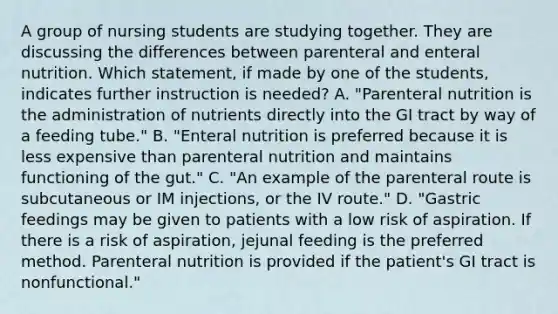 A group of nursing students are studying together. They are discussing the differences between parenteral and enteral nutrition. Which statement, if made by one of the students, indicates further instruction is needed? A. "Parenteral nutrition is the administration of nutrients directly into the GI tract by way of a feeding tube." B. "Enteral nutrition is preferred because it is less expensive than parenteral nutrition and maintains functioning of the gut." C. "An example of the parenteral route is subcutaneous or IM injections, or the IV route." D. "Gastric feedings may be given to patients with a low risk of aspiration. If there is a risk of aspiration, jejunal feeding is the preferred method. Parenteral nutrition is provided if the patient's GI tract is nonfunctional."