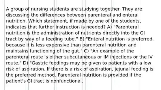 A group of nursing students are studying together. They are discussing the differences between parenteral and enteral nutrition. Which statement, if made by one of the students, indicates that further instruction is needed? A) "Parenteral nutrition is the administration of nutrients directly into the GI tract by way of a feeding tube." B) "Enteral nutrition is preferred, because it is less expensive than parenteral nutrition and maintains functioning of the gut." C) "An example of the parenteral route is either subcutaneous or IM injections or the IV route." D) "Gastric feedings may be given to patients with a low risk of aspiration. If there is a risk of aspiration, jejunal feeding is the preferred method. Parenteral nutrition is provided if the patient's GI tract is nonfunctional.