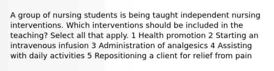 A group of nursing students is being taught independent nursing interventions. Which interventions should be included in the teaching? Select all that apply. 1 Health promotion 2 Starting an intravenous infusion 3 Administration of analgesics 4 Assisting with daily activities 5 Repositioning a client for relief from pain