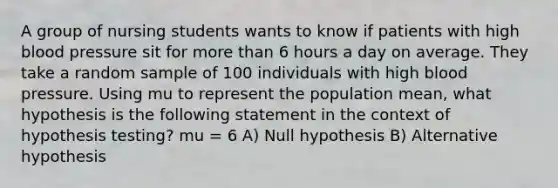 A group of nursing students wants to know if patients with high blood pressure sit for more than 6 hours a day on average. They take a random sample of 100 individuals with high blood pressure. Using mu to represent the population mean, what hypothesis is the following statement in the context of hypothesis testing? mu = 6 A) Null hypothesis B) Alternative hypothesis