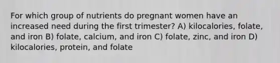 For which group of nutrients do pregnant women have an increased need during the first trimester? A) kilocalories, folate, and iron B) folate, calcium, and iron C) folate, zinc, and iron D) kilocalories, protein, and folate