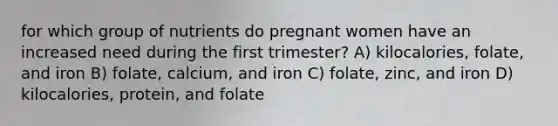 for which group of nutrients do pregnant women have an increased need during the first trimester? A) kilocalories, folate, and iron B) folate, calcium, and iron C) folate, zinc, and iron D) kilocalories, protein, and folate