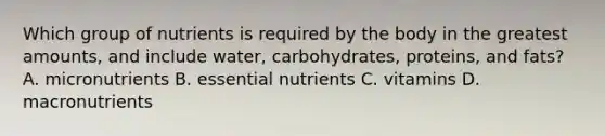 Which group of nutrients is required by the body in the greatest amounts, and include water, carbohydrates, proteins, and fats? A. micronutrients B. essential nutrients C. vitamins D. macronutrients