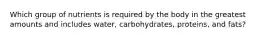 Which group of nutrients is required by the body in the greatest amounts and includes water, carbohydrates, proteins, and fats?