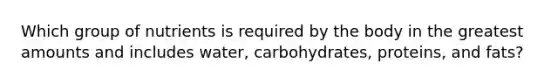 Which group of nutrients is required by the body in the greatest amounts and includes water, carbohydrates, proteins, and fats?