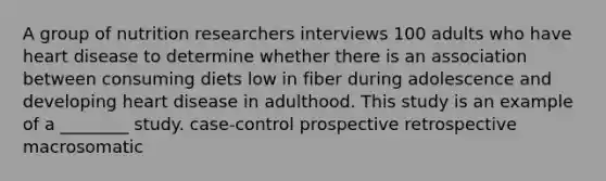 A group of nutrition researchers interviews 100 adults who have heart disease to determine whether there is an association between consuming diets low in fiber during adolescence and developing heart disease in adulthood. This study is an example of a ________ study. case-control prospective retrospective macrosomatic