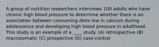 A group of nutrition researchers interviews 100 adults who have chronic high blood pressure to determine whether there is an association between consuming diets low in calcium during adolescence and developing high blood pressure in adulthood. This study is an example of a ____ study. (A) retrospective (B) macrosomatic (C) prospective (D) case-control