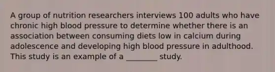 A group of nutrition researchers interviews 100 adults who have chronic high <a href='https://www.questionai.com/knowledge/kD0HacyPBr-blood-pressure' class='anchor-knowledge'>blood pressure</a> to determine whether there is an association between consuming diets low in calcium during adolescence and developing high blood pressure in adulthood. This study is an example of a ________ study.