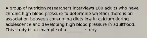 A group of nutrition researchers interviews 100 adults who have chronic high blood pressure to determine whether there is an association between consuming diets low in calcium during adolescence and developing high blood pressure in adulthood. This study is an example of a ________ study