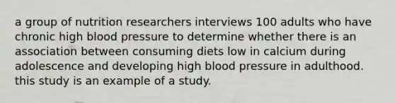 a group of nutrition researchers interviews 100 adults who have chronic high blood pressure to determine whether there is an association between consuming diets low in calcium during adolescence and developing high blood pressure in adulthood. this study is an example of a study.