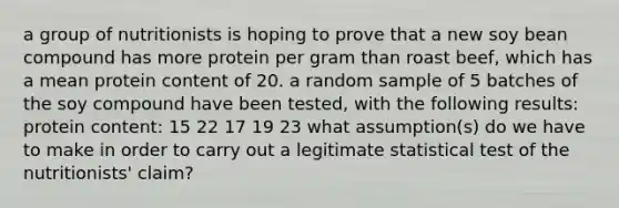 a group of nutritionists is hoping to prove that a new soy bean compound has more protein per gram than roast beef, which has a mean protein content of 20. a random sample of 5 batches of the soy compound have been tested, with the following results: protein content: 15 22 17 19 23 what assumption(s) do we have to make in order to carry out a legitimate statistical test of the nutritionists' claim?