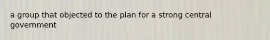 a group that objected to the plan for a strong central government