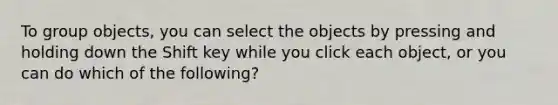 To group objects, you can select the objects by pressing and holding down the Shift key while you click each object, or you can do which of the following?