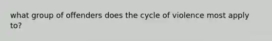 what group of offenders does the cycle of violence most apply to?