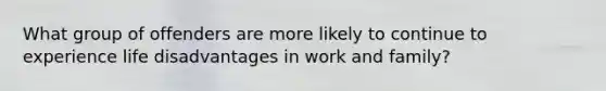 What group of offenders are more likely to continue to experience life disadvantages in work and family?