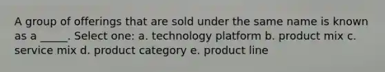 A group of offerings that are sold under the same name is known as a _____. Select one: a. technology platform b. product mix c. service mix d. product category e. product line