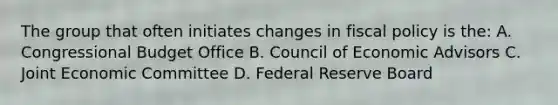 The group that often initiates changes in fiscal policy is the: A. Congressional Budget Office B. Council of Economic Advisors C. Joint Economic Committee D. Federal Reserve Board