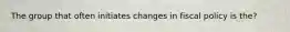 The group that often initiates changes in fiscal policy is the?