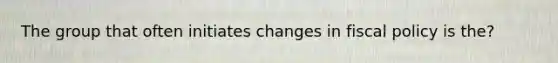 The group that often initiates changes in fiscal policy is the?