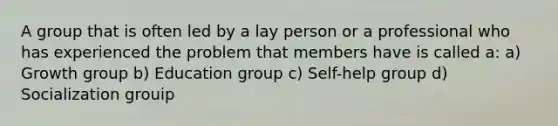 A group that is often led by a lay person or a professional who has experienced the problem that members have is called a: a) Growth group b) Education group c) Self-help group d) Socialization grouip