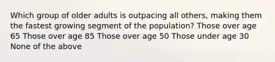 Which group of older adults is outpacing all others, making them the fastest growing segment of the population? Those over age 65 Those over age 85 Those over age 50 Those under age 30 None of the above