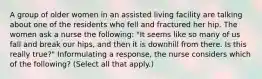 A group of older women in an assisted living facility are talking about one of the residents who fell and fractured her hip. The women ask a nurse the following: "It seems like so many of us fall and break our hips, and then it is downhill from there. Is this really true?" Informulating a response, the nurse considers which of the following? (Select all that apply.)