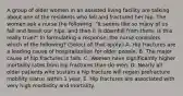 A group of older women in an assisted living facility are talking about one of the residents who fell and fractured her hip. The women ask a nurse the following: "It seems like so many of us fall and break our hips, and then it is downhill from there. Is this really true?" In formulating a response, the nurse considers which of the following? (Select all that apply.) A. Hip fractures are a leading cause of hospitalization for older people. B. The major cause of hip fractures is falls. C. Women have significantly higher mortality rates from hip fractures than do men. D. Nearly all older patients who sustain a hip fracture will regain prefracture mobility status within 1 year. E. Hip fractures are associated with very high morbidity and mortality.