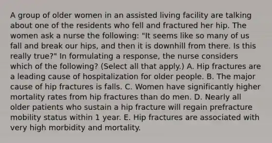 A group of older women in an assisted living facility are talking about one of the residents who fell and fractured her hip. The women ask a nurse the following: "It seems like so many of us fall and break our hips, and then it is downhill from there. Is this really true?" In formulating a response, the nurse considers which of the following? (Select all that apply.) A. Hip fractures are a leading cause of hospitalization for older people. B. The major cause of hip fractures is falls. C. Women have significantly higher mortality rates from hip fractures than do men. D. Nearly all older patients who sustain a hip fracture will regain prefracture mobility status within 1 year. E. Hip fractures are associated with very high morbidity and mortality.