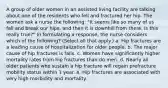 A group of older women in an assisted living facility are talking about one of the residents who fell and fractured her hip. The women ask a nurse the following: "It seems like so many of us fall and break our hips, and then it is downhill from there. Is this really true?" In formulating a response, the nurse considers which of the following? (Select all that apply.) a. Hip fractures are a leading cause of hospitalization for older people. b. The major cause of hip fractures is falls. c. Women have significantly higher mortality rates from hip fractures than do men. d. Nearly all older patients who sustain a hip fracture will regain prefracture mobility status within 1 year. e. Hip fractures are associated with very high morbidity and mortality.