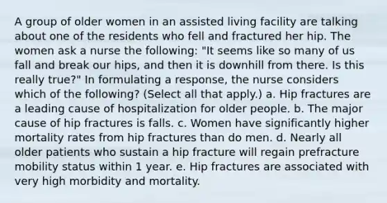 A group of older women in an assisted living facility are talking about one of the residents who fell and fractured her hip. The women ask a nurse the following: "It seems like so many of us fall and break our hips, and then it is downhill from there. Is this really true?" In formulating a response, the nurse considers which of the following? (Select all that apply.) a. Hip fractures are a leading cause of hospitalization for older people. b. The major cause of hip fractures is falls. c. Women have significantly higher mortality rates from hip fractures than do men. d. Nearly all older patients who sustain a hip fracture will regain prefracture mobility status within 1 year. e. Hip fractures are associated with very high morbidity and mortality.