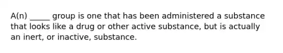 A(n) _____ group is one that has been administered a substance that looks like a drug or other active substance, but is actually an inert, or inactive, substance.