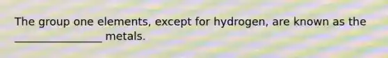 The group one elements, except for hydrogen, are known as the ________________ metals.