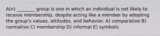 A(n) ________ group is one in which an individual is not likely to receive membership, despite acting like a member by adopting the group's values, attitudes, and behavior. A) comparative B) normative C) membership D) informal E) symbolic