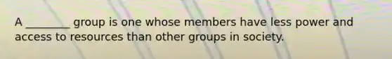 A ________ group is one whose members have less power and access to resources than other groups in society.