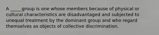 A _____group is one whose members because of physical or cultural characteristics are disadvantaged and subjected to unequal treatment by the dominant group and who regard themselves as objects of collective discrimination.