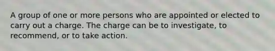 A group of one or more persons who are appointed or elected to carry out a charge. The charge can be to investigate, to recommend, or to take action.