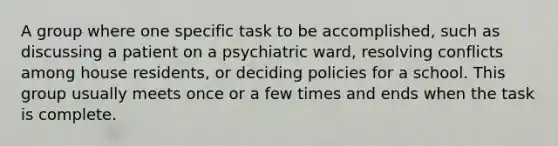 A group where one specific task to be accomplished, such as discussing a patient on a psychiatric ward, resolving conflicts among house residents, or deciding policies for a school. This group usually meets once or a few times and ends when the task is complete.