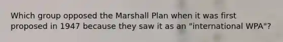 Which group opposed the Marshall Plan when it was first proposed in 1947 because they saw it as an "international WPA"?