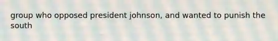 group who opposed president johnson, and wanted to punish the south