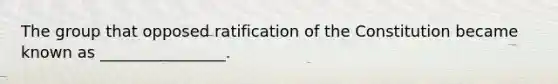 The group that opposed ratification of the Constitution became known as ________________.