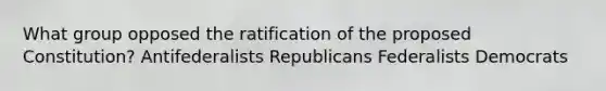 What group opposed the ratification of the proposed Constitution? Antifederalists Republicans Federalists Democrats