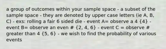 a group of outcomes within your <a href='https://www.questionai.com/knowledge/k4oB79IcE3-sample-space' class='anchor-knowledge'>sample space</a> - a subset of the sample space - they are denoted by upper case letters (ie A, B, C) - exs: rolling a fair 6 sided die - event A= observe a 4 (4) - event B= observe an even # (2, 4, 6) - event C = observe # <a href='https://www.questionai.com/knowledge/ktgHnBD4o3-greater-than' class='anchor-knowledge'>greater than</a> 4 (5, 6) - we wish to find the probability of various events