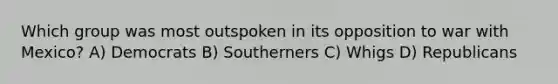 Which group was most outspoken in its opposition to war with Mexico? A) Democrats B) Southerners C) Whigs D) Republicans