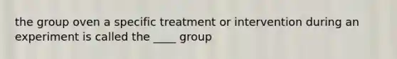 the group oven a specific treatment or intervention during an experiment is called the ____ group