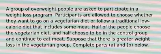 A group of overweight people are asked to participate in a weight loss program. Participants are allowed to choose whether they want to go on a vegetarian diet or follow a traditional​ low-calorie diet that includes some meat. Half of the people choose the vegetarian​ diet, and half choose to be in the control group and continue to eat meat. Suppose that there is greater weight loss in the vegetarian group. Complete parts​ (a) and​ (b) below.