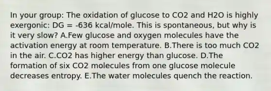 In your group: The oxidation of glucose to CO2 and H2O is highly exergonic: DG = -636 kcal/mole. This is spontaneous, but why is it very slow? A.Few glucose and oxygen molecules have the activation energy at room temperature. B.There is too much CO2 in the air. C.CO2 has higher energy than glucose. D.The formation of six CO2 molecules from one glucose molecule decreases entropy. E.The water molecules quench the reaction.